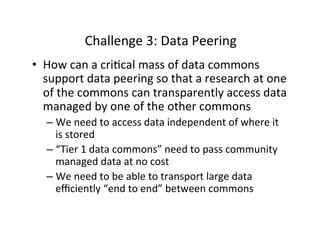 Challenge	
  3:	
  Data	
  Peering	
  
•  How	
  can	
  a	
  cri=cal	
  mass	
  of	
  data	
  commons	
  
support	
  data	
  peering	
  so	
  that	
  a	
  research	
  at	
  one	
  
of	
  the	
  commons	
  can	
  transparently	
  access	
  data	
  
managed	
  by	
  one	
  of	
  the	
  other	
  commons	
  
– We	
  need	
  to	
  access	
  data	
  independent	
  of	
  where	
  it	
  
is	
  stored	
  
– “Tier	
  1	
  data	
  commons”	
  need	
  to	
  pass	
  community	
  
managed	
  data	
  at	
  no	
  cost	
  
– We	
  need	
  to	
  be	
  able	
  to	
  transport	
  large	
  data	
  
eﬃciently	
  “end	
  to	
  end”	
  between	
  commons	
  
 