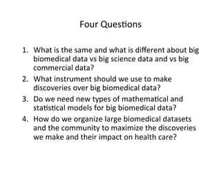 Four	
  Ques=ons	
  
1.  What	
  is	
  the	
  same	
  and	
  what	
  is	
  diﬀerent	
  about	
  big	
  
biomedical	
  data	
  vs	
  big	
  science	
  data	
  and	
  vs	
  big	
  
commercial	
  data?	
  
2.  What	
  instrument	
  should	
  we	
  use	
  to	
  make	
  
discoveries	
  over	
  big	
  biomedical	
  data?	
  
3.  Do	
  we	
  need	
  new	
  types	
  of	
  mathema=cal	
  and	
  
sta=s=cal	
  models	
  for	
  big	
  biomedical	
  data?	
  
4.  How	
  do	
  we	
  organize	
  large	
  biomedical	
  datasets	
  
and	
  the	
  community	
  to	
  maximize	
  the	
  discoveries	
  
we	
  make	
  and	
  their	
  impact	
  on	
  health	
  care?	
  
 