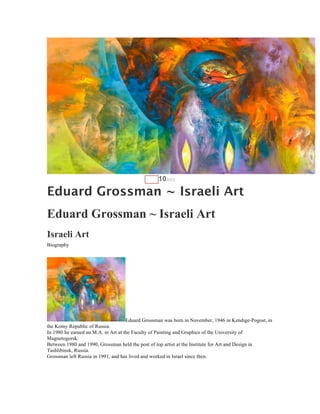 AUG   102012

Eduard Grossman ~ Israeli Art
Eduard Grossman ~ Israeli Art
Israeli Art
Biography




                                     Eduard Grossman was born in November, 1946 in Kendige-Pogost, in
the Komy Republic of Russia.
In 1980 he earned an M.A. in Art at the Faculty of Painting and Graphics of the University of
Magnetogorsk.
Between 1980 and 1990, Grossman held the post of top artist at the Institute for Art and Design in
Tashlibinsk, Russia.
Grossman left Russia in 1991, and has lived and worked in Israel since then.
 