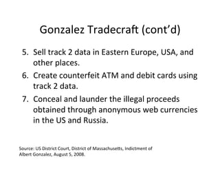 Gonzalez	
  TradecraU	
  (cont’d)	
  
5.  Sell	
  track	
  2	
  data	
  in	
  Eastern	
  Europe,	
  USA,	
  and	
  
other	
  places.	
  
6.  Create	
  counterfeit	
  ATM	
  and	
  debit	
  cards	
  using	
  
track	
  2	
  data.	
  
7.  Conceal	
  and	
  launder	
  the	
  illegal	
  proceeds	
  
obtained	
  through	
  anonymous	
  web	
  currencies	
  
in	
  the	
  US	
  and	
  Russia.	
  
Source:	
  US	
  District	
  Court,	
  District	
  of	
  Massachusehs,	
  Indictment	
  of	
  
Albert	
  Gonzalez,	
  August	
  5,	
  2008.	
  

 