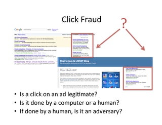 Click	
  Fraud	
  

?	
  

•  Is	
  a	
  click	
  on	
  an	
  ad	
  legi-mate?	
  
•  Is	
  it	
  done	
  by	
  a	
  computer	
  or	
  a	
  human?	
  
•  If	
  done	
  by	
  a	
  human,	
  is	
  it	
  an	
  adversary?	
  

 