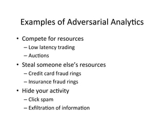 Examples	
  of	
  Adversarial	
  Analy-cs	
  	
  
•  Compete	
  for	
  resources	
  
–  Low	
  latency	
  trading	
  
–  Auc-ons	
  

•  Steal	
  someone	
  else’s	
  resources	
  
–  Credit	
  card	
  fraud	
  rings	
  	
  
–  Insurance	
  fraud	
  rings	
  	
  

•  Hide	
  your	
  ac-vity	
  
–  Click	
  spam	
  	
  
–  Exﬁltra-on	
  of	
  informa-on	
  
	
  

 
