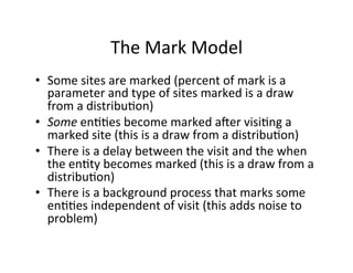 The	
  Mark	
  Model	
  
•  Some	
  sites	
  are	
  marked	
  (percent	
  of	
  mark	
  is	
  a	
  
parameter	
  and	
  type	
  of	
  sites	
  marked	
  is	
  a	
  draw	
  
from	
  a	
  distribu-on)	
  
•  Some	
  en--es	
  become	
  marked	
  aUer	
  visi-ng	
  a	
  
marked	
  site	
  (this	
  is	
  a	
  draw	
  from	
  a	
  distribu-on)	
  
•  There	
  is	
  a	
  delay	
  between	
  the	
  visit	
  and	
  the	
  when	
  
the	
  en-ty	
  becomes	
  marked	
  (this	
  is	
  a	
  draw	
  from	
  a	
  
distribu-on)	
  
•  There	
  is	
  a	
  background	
  process	
  that	
  marks	
  some	
  
en--es	
  independent	
  of	
  visit	
  (this	
  adds	
  noise	
  to	
  
problem)	
  

 