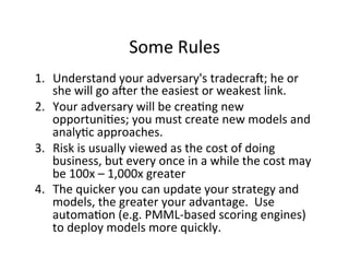 Some	
  Rules	
  
1.  Understand	
  your	
  adversary's	
  tradecraU;	
  he	
  or	
  
she	
  will	
  go	
  aUer	
  the	
  easiest	
  or	
  weakest	
  link.	
  
2.  Your	
  adversary	
  will	
  be	
  crea-ng	
  new	
  
opportuni-es;	
  you	
  must	
  create	
  new	
  models	
  and	
  
analy-c	
  approaches.	
  
3.  Risk	
  is	
  usually	
  viewed	
  as	
  the	
  cost	
  of	
  doing	
  
business,	
  but	
  every	
  once	
  in	
  a	
  while	
  the	
  cost	
  may	
  
be	
  100x	
  –	
  1,000x	
  greater	
  
4.  The	
  quicker	
  you	
  can	
  update	
  your	
  strategy	
  and	
  
models,	
  the	
  greater	
  your	
  advantage.	
  	
  Use	
  
automa-on	
  (e.g.	
  PMML-­‐based	
  scoring	
  engines)	
  
to	
  deploy	
  models	
  more	
  quickly.	
  

 