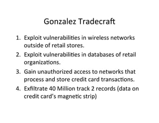 Gonzalez	
  TradecraU	
  
1.  Exploit	
  vulnerabili-es	
  in	
  wireless	
  networks	
  
outside	
  of	
  retail	
  stores.	
  
2.  Exploit	
  vulnerabili-es	
  in	
  databases	
  of	
  retail	
  
organiza-ons.	
  
3.  Gain	
  unauthorized	
  access	
  to	
  networks	
  that	
  
process	
  and	
  store	
  credit	
  card	
  transac-ons.	
  	
  
4.  Exﬁltrate	
  40	
  Million	
  track	
  2	
  records	
  (data	
  on	
  
credit	
  card’s	
  magne-c	
  strip)	
  

 