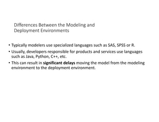 Differences Between the Modeling and
Deployment Environments
• Typically modelers use specialized languages such as SAS, SPSS or R.
• Usually, developers responsible for products and services use languages
such as Java, Python, C++, etc.
• This can result in significant delays moving the model from the modeling
environment to the deployment environment.
 