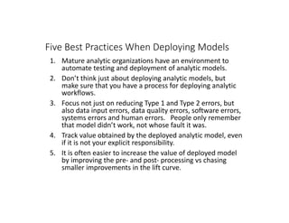 Five Best Practices When Deploying Models
1. Mature analytic organizations have an environment to
automate testing and deployment of analytic models.
2. Don’t think just about deploying analytic models, but
make sure that you have a process for deploying analytic
workflows.
3. Focus not just on reducing Type 1 and Type 2 errors, but
also data input errors, data quality errors, software errors,
systems errors and human errors. People only remember
that model didn’t work, not whose fault it was.
4. Track value obtained by the deployed analytic model, even
if it is not your explicit responsibility.
5. It is often easier to increase the value of deployed model
by improving the pre- and post- processing vs chasing
smaller improvements in the lift curve.
 