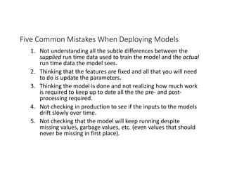 Five Common Mistakes When Deploying Models
1. Not understanding all the subtle differences between the
supplied run time data used to train the model and the actual
run time data the model sees.
2. Thinking that the features are fixed and all that you will need
to do is update the parameters.
3. Thinking the model is done and not realizing how much work
is required to keep up to date all the the pre- and post-
processing required.
4. Not checking in production to see if the inputs to the models
drift slowly over time.
5. Not checking that the model will keep running despite
missing values, garbage values, etc. (even values that should
never be missing in first place).
 