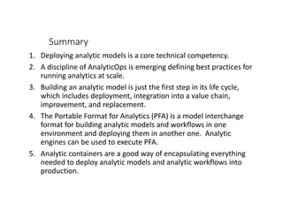 Summary
1. Deploying analytic models is a core technical competency.
2. A discipline of AnalyticOps is emerging defining best practices for
running analytics at scale.
3. Building an analytic model is just the first step in its life cycle,
which includes deployment, integration into a value chain,
improvement, and replacement.
4. The Portable Format for Analytics (PFA) is a model interchange
format for building analytic models and workflows in one
environment and deploying them in another one. Analytic
engines can be used to execute PFA.
5. Analytic containers are a good way of encapsulating everything
needed to deploy analytic models and analytic workflows into
production.
 