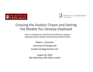 Crossing the Analytic Chasm and Getting
the Models You Develop Deployed
Robert L. Grossman
University of Chicago and
Analytic Strategy Partners LLC
August 20, 2018
CMI Workshop, KDD 2018, London
Why it is Important to Understand the Differences Between
Deploying Analytic Models and Developing Analytic Models.
 