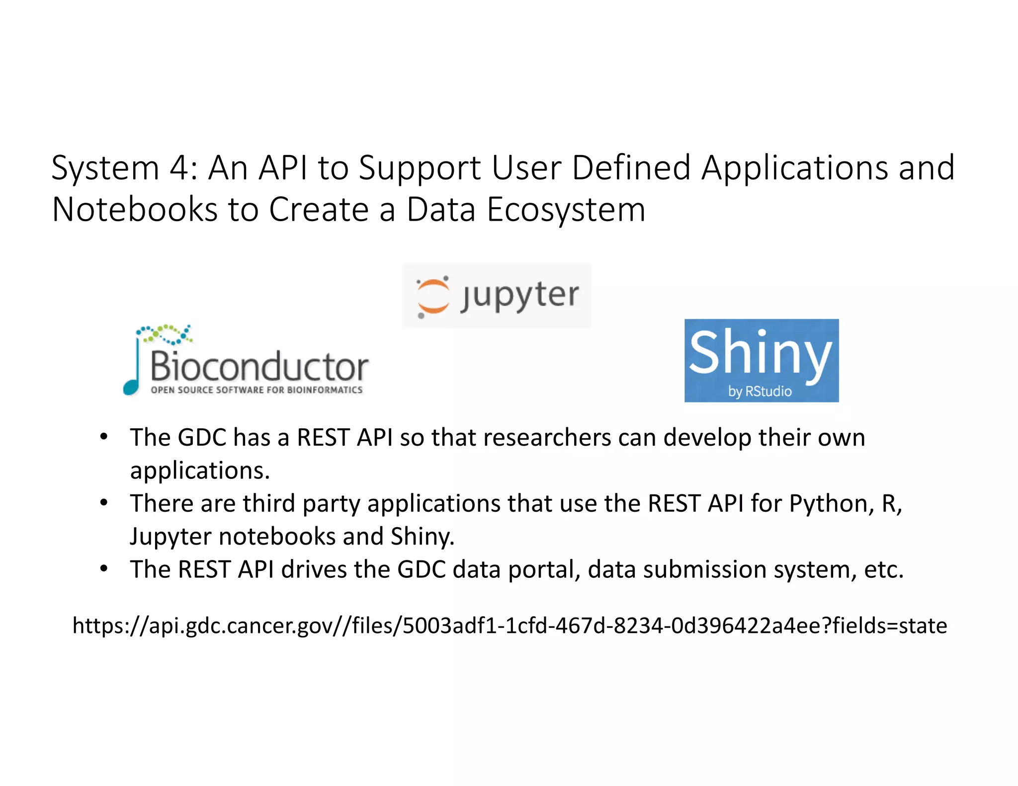 System 4: An API to Support User Defined Applications and
Notebooks to Create a Data Ecosystem
https://api.gdc.cancer.gov//files/5003adf1-1cfd-467d-8234-0d396422a4ee?fields=state
• The GDC has a REST API so that researchers can develop their own
applications.
• There are third party applications that use the REST API for Python, R,
Jupyter notebooks and Shiny.
• The REST API drives the GDC data portal, data submission system, etc.
 