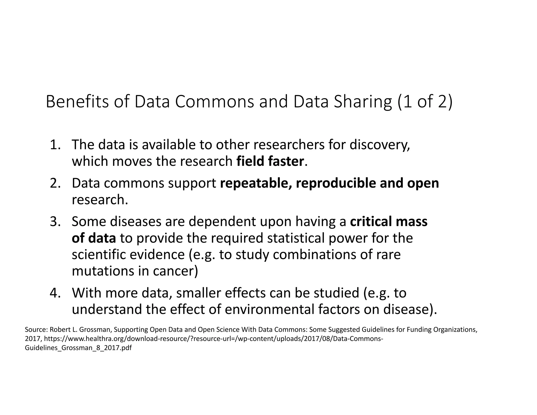 Benefits of Data Commons and Data Sharing (1 of 2)
1. The data is available to other researchers for discovery,
which moves the research field faster.
2. Data commons support repeatable, reproducible and open
research.
3. Some diseases are dependent upon having a critical mass
of data to provide the required statistical power for the
scientific evidence (e.g. to study combinations of rare
mutations in cancer)
4. With more data, smaller effects can be studied (e.g. to
understand the effect of environmental factors on disease).
Source: Robert L. Grossman, Supporting Open Data and Open Science With Data Commons: Some Suggested Guidelines for Funding Organizations,
2017, https://www.healthra.org/download-resource/?resource-url=/wp-content/uploads/2017/08/Data-Commons-
Guidelines_Grossman_8_2017.pdf
 