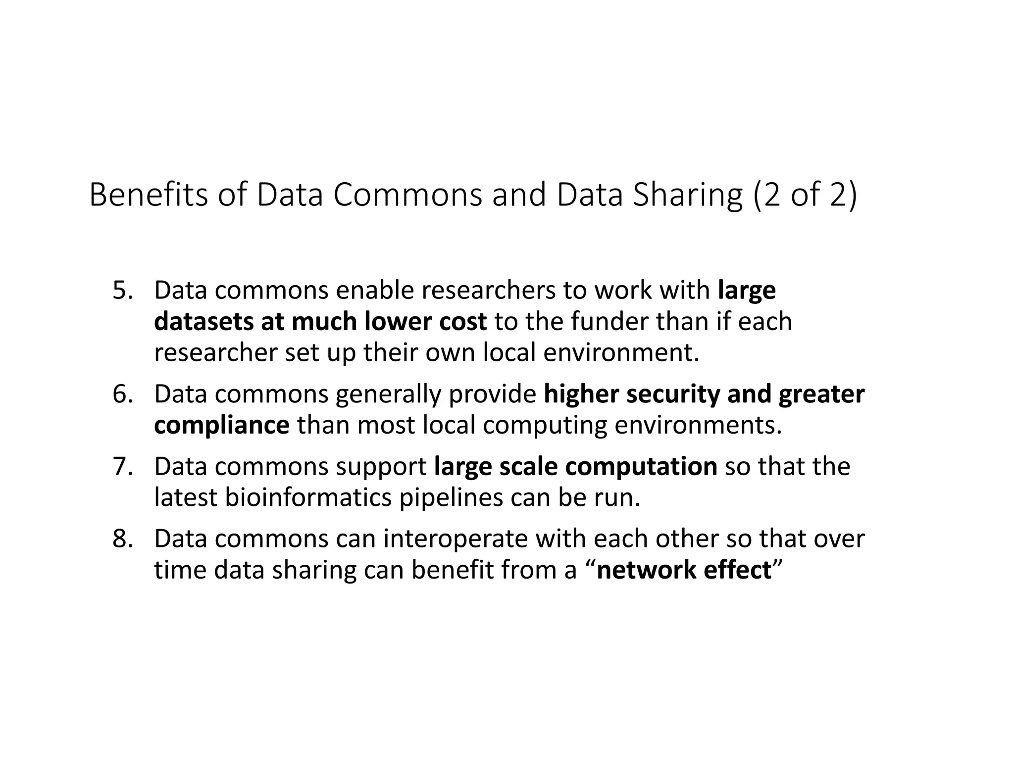 Benefits of Data Commons and Data Sharing (2 of 2)
5. Data commons enable researchers to work with large
datasets at much lower cost to the funder than if each
researcher set up their own local environment.
6. Data commons generally provide higher security and greater
compliance than most local computing environments.
7. Data commons support large scale computation so that the
latest bioinformatics pipelines can be run.
8. Data commons can interoperate with each other so that over
time data sharing can benefit from a “network effect”
 