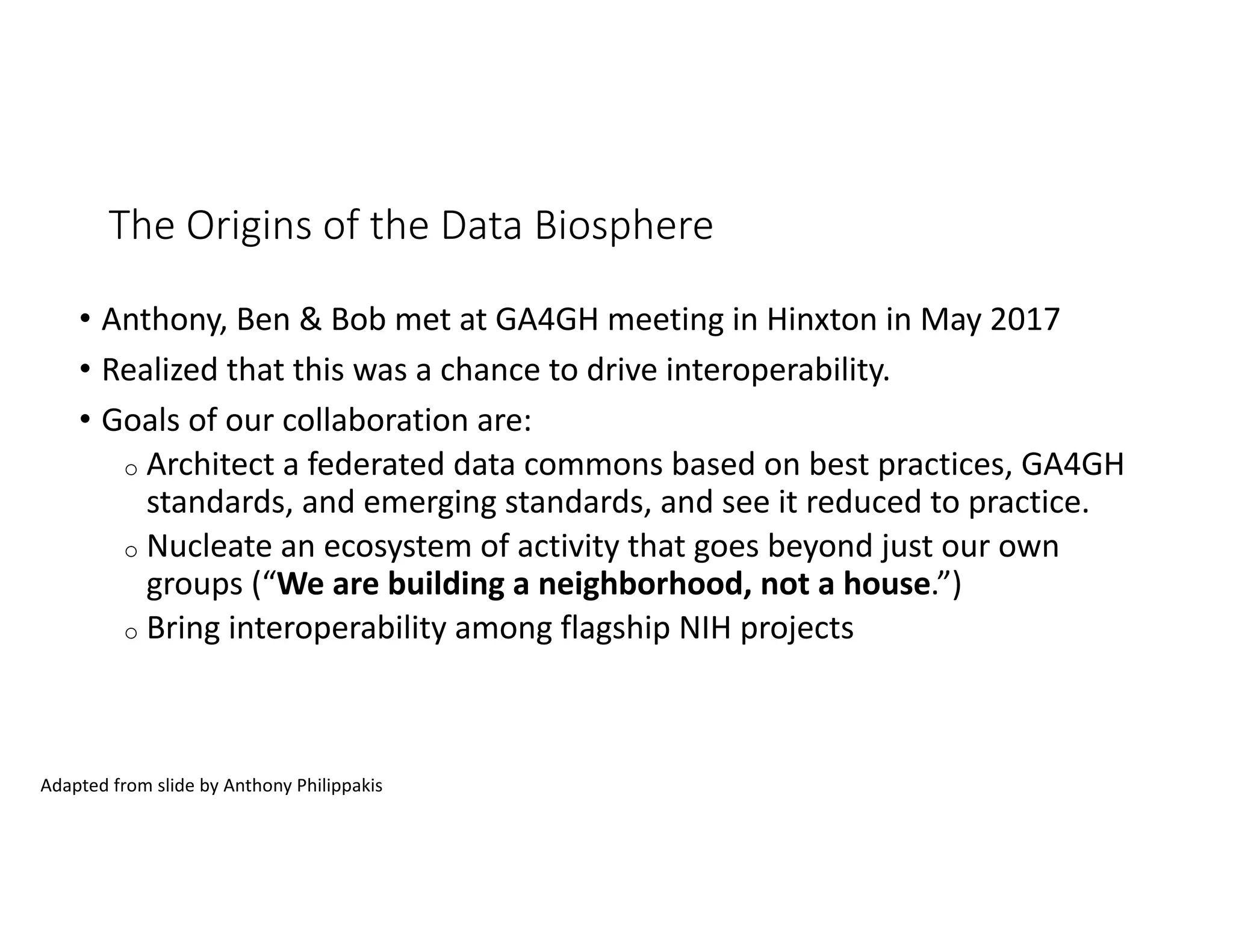 The Origins of the Data Biosphere
• Anthony, Ben & Bob met at GA4GH meeting in Hinxton in May 2017
• Realized that this was a chance to drive interoperability.
• Goals of our collaboration are:
o Architect a federated data commons based on best practices, GA4GH
standards, and emerging standards, and see it reduced to practice.
o Nucleate an ecosystem of activity that goes beyond just our own
groups (“We are building a neighborhood, not a house.”)
o Bring interoperability among flagship NIH projects
Adapted from slide by Anthony Philippakis
 
