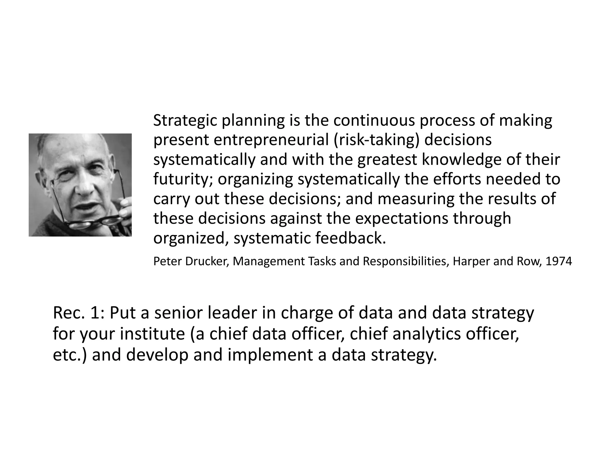 Rec. 1: Put a senior leader in charge of data and data strategy
for your institute (a chief data officer, chief analytics officer,
etc.) and develop and implement a data strategy.
Strategic planning is the continuous process of making
present entrepreneurial (risk-taking) decisions
systematically and with the greatest knowledge of their
futurity; organizing systematically the efforts needed to
carry out these decisions; and measuring the results of
these decisions against the expectations through
organized, systematic feedback.
Peter Drucker, Management Tasks and Responsibilities, Harper and Row, 1974
 