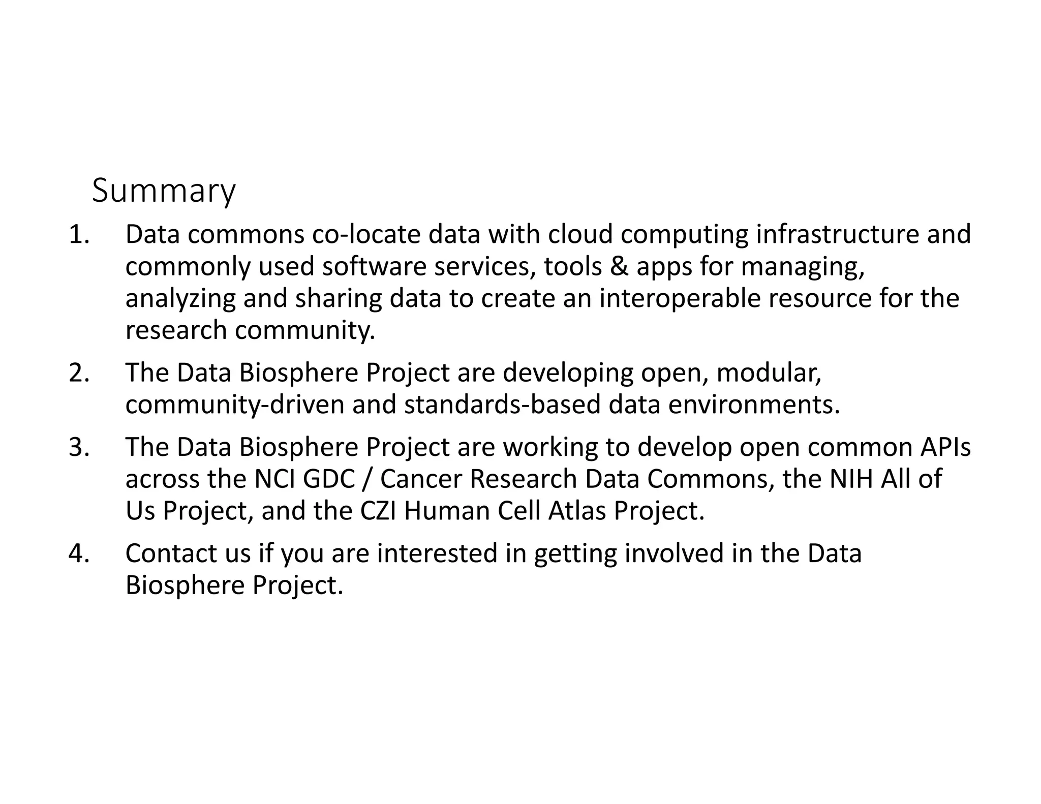 Summary
1. Data commons co-locate data with cloud computing infrastructure and
commonly used software services, tools & apps for managing,
analyzing and sharing data to create an interoperable resource for the
research community.
2. The Data Biosphere Project are developing open, modular,
community-driven and standards-based data environments.
3. The Data Biosphere Project are working to develop open common APIs
across the NCI GDC / Cancer Research Data Commons, the NIH All of
Us Project, and the CZI Human Cell Atlas Project.
4. Contact us if you are interested in getting involved in the Data
Biosphere Project.
 