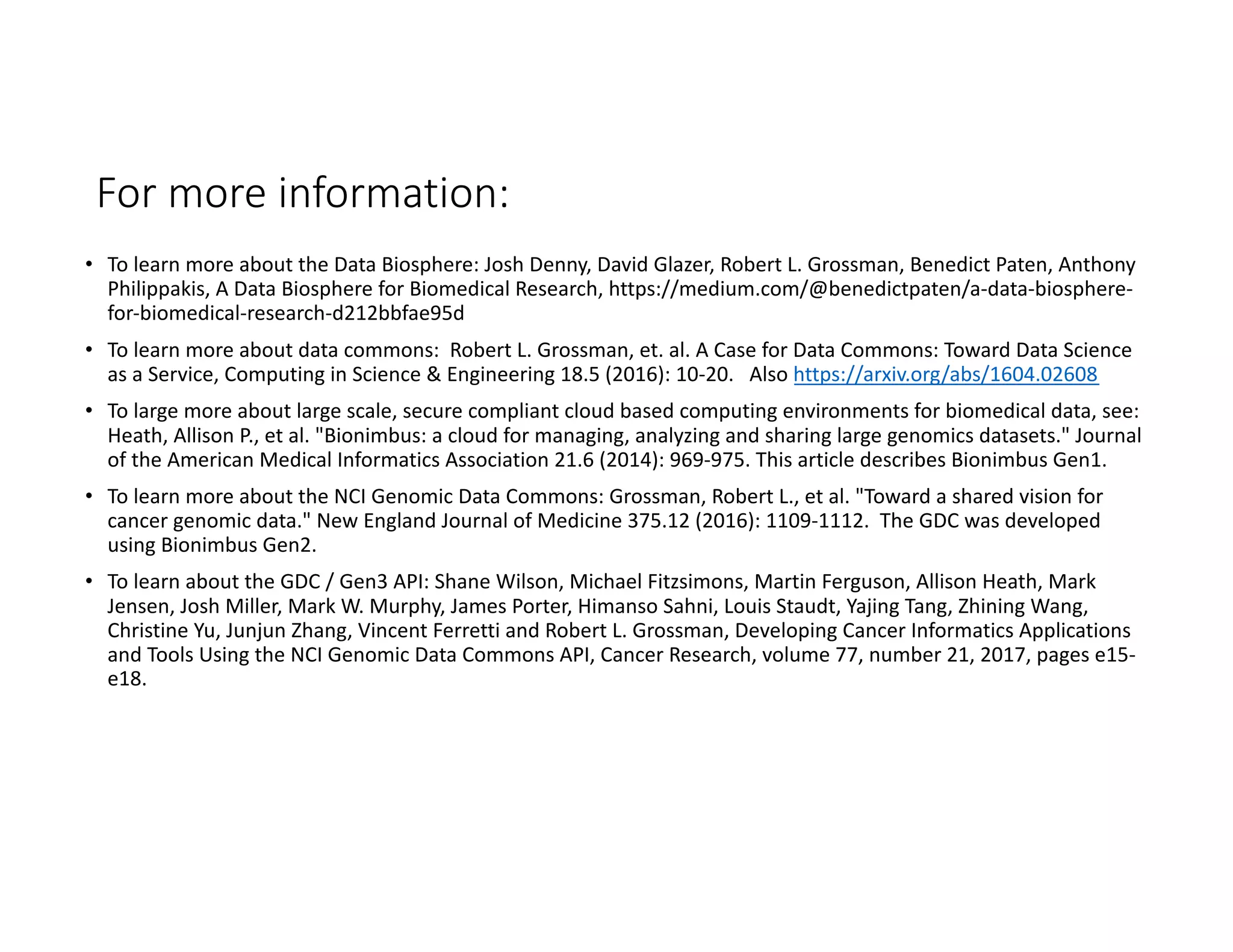 For more information:
• To learn more about the Data Biosphere: Josh Denny, David Glazer, Robert L. Grossman, Benedict Paten, Anthony
Philippakis, A Data Biosphere for Biomedical Research, https://medium.com/@benedictpaten/a-data-biosphere-
for-biomedical-research-d212bbfae95d
• To learn more about data commons: Robert L. Grossman, et. al. A Case for Data Commons: Toward Data Science
as a Service, Computing in Science & Engineering 18.5 (2016): 10-20. Also https://arxiv.org/abs/1604.02608
• To large more about large scale, secure compliant cloud based computing environments for biomedical data, see:
Heath, Allison P., et al. "Bionimbus: a cloud for managing, analyzing and sharing large genomics datasets." Journal
of the American Medical Informatics Association 21.6 (2014): 969-975. This article describes Bionimbus Gen1.
• To learn more about the NCI Genomic Data Commons: Grossman, Robert L., et al. "Toward a shared vision for
cancer genomic data." New England Journal of Medicine 375.12 (2016): 1109-1112. The GDC was developed
using Bionimbus Gen2.
• To learn about the GDC / Gen3 API: Shane Wilson, Michael Fitzsimons, Martin Ferguson, Allison Heath, Mark
Jensen, Josh Miller, Mark W. Murphy, James Porter, Himanso Sahni, Louis Staudt, Yajing Tang, Zhining Wang,
Christine Yu, Junjun Zhang, Vincent Ferretti and Robert L. Grossman, Developing Cancer Informatics Applications
and Tools Using the NCI Genomic Data Commons API, Cancer Research, volume 77, number 21, 2017, pages e15-
e18.
 