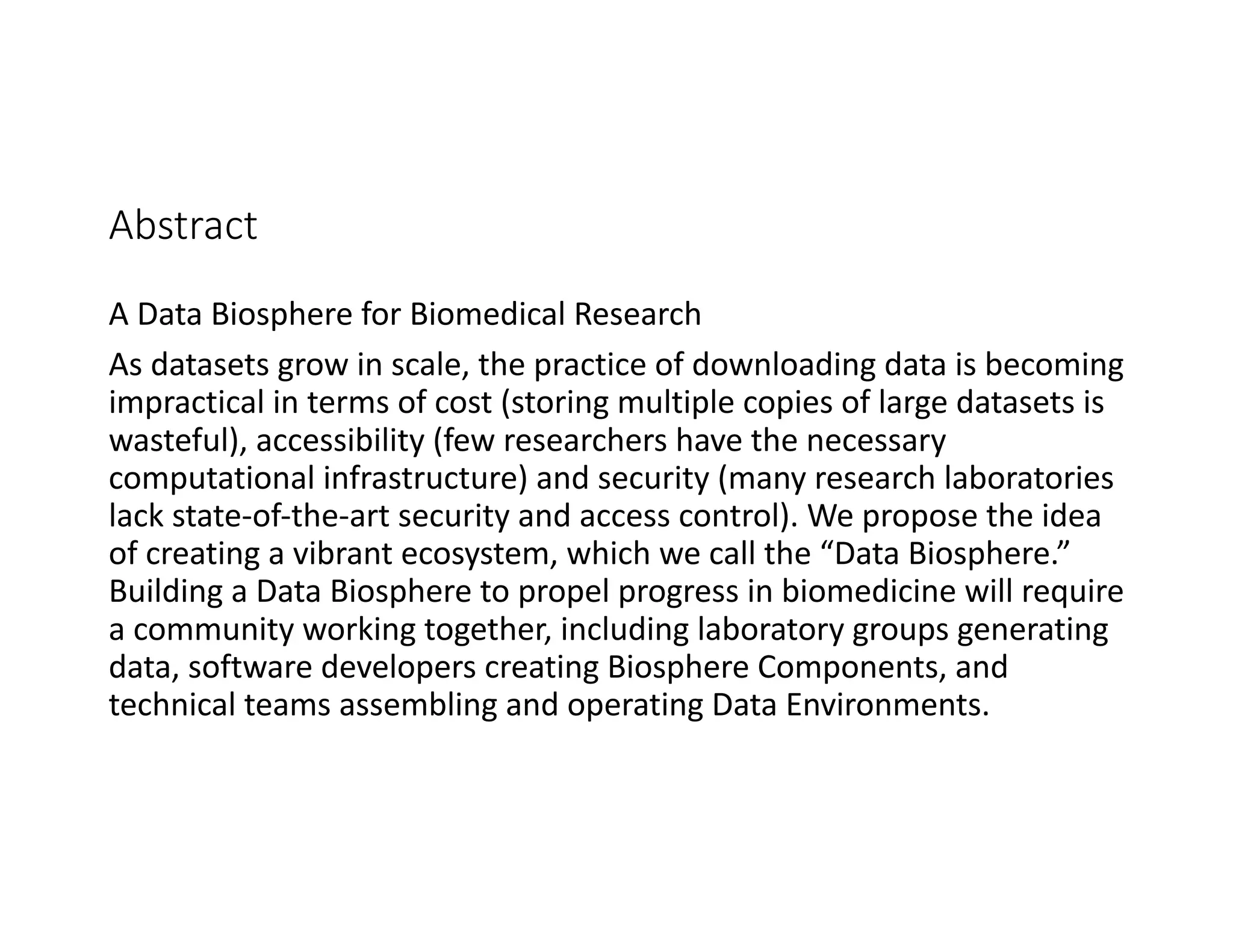 Abstract
A Data Biosphere for Biomedical Research
As datasets grow in scale, the practice of downloading data is becoming
impractical in terms of cost (storing multiple copies of large datasets is
wasteful), accessibility (few researchers have the necessary
computational infrastructure) and security (many research laboratories
lack state-of-the-art security and access control). We propose the idea
of creating a vibrant ecosystem, which we call the “Data Biosphere.”
Building a Data Biosphere to propel progress in biomedicine will require
a community working together, including laboratory groups generating
data, software developers creating Biosphere Components, and
technical teams assembling and operating Data Environments.
 