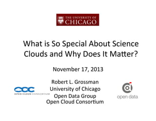 What	
  is	
  So	
  Special	
  About	
  Science	
  
Clouds	
  and	
  Why	
  Does	
  It	
  Ma8er?	
  	
  
November	
  17,	
  2013	
  
Robert	
  L.	
  Grossman	
  
University	
  of	
  Chicago	
  
Open	
  Data	
  Group	
  
Open	
  Cloud	
  ConsorLum	
  

 