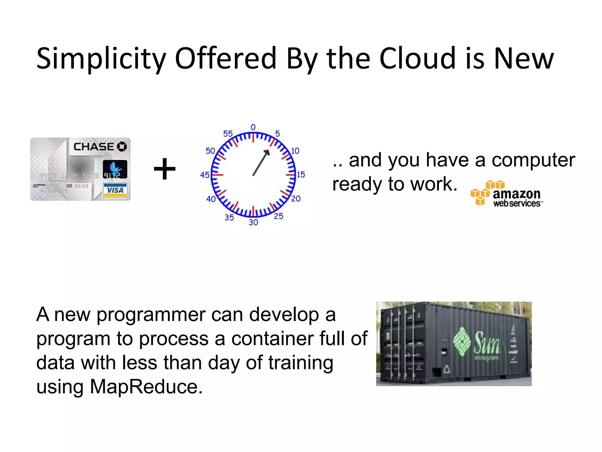 Simplicity Offered By the Cloud is New
10
+ .. and you have a computer
ready to work.
A new programmer can develop a
program to process a container full of
data with less than day of training
using MapReduce.
 