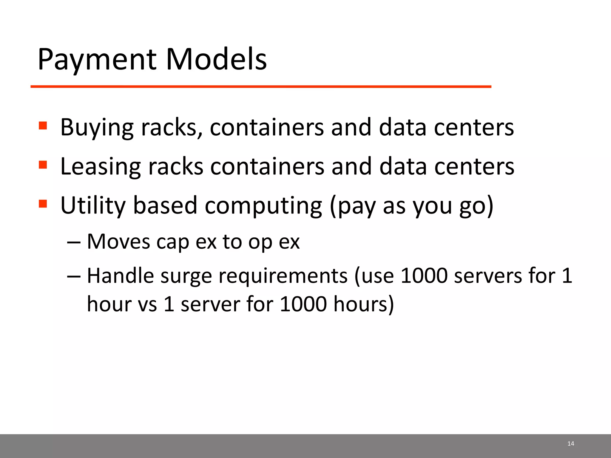 Payment Models
 Buying racks, containers and data centers
 Leasing racks containers and data centers
 Utility based computing (pay as you go)
– Moves cap ex to op ex
– Handle surge requirements (use 1000 servers for 1
hour vs 1 server for 1000 hours)
14
 