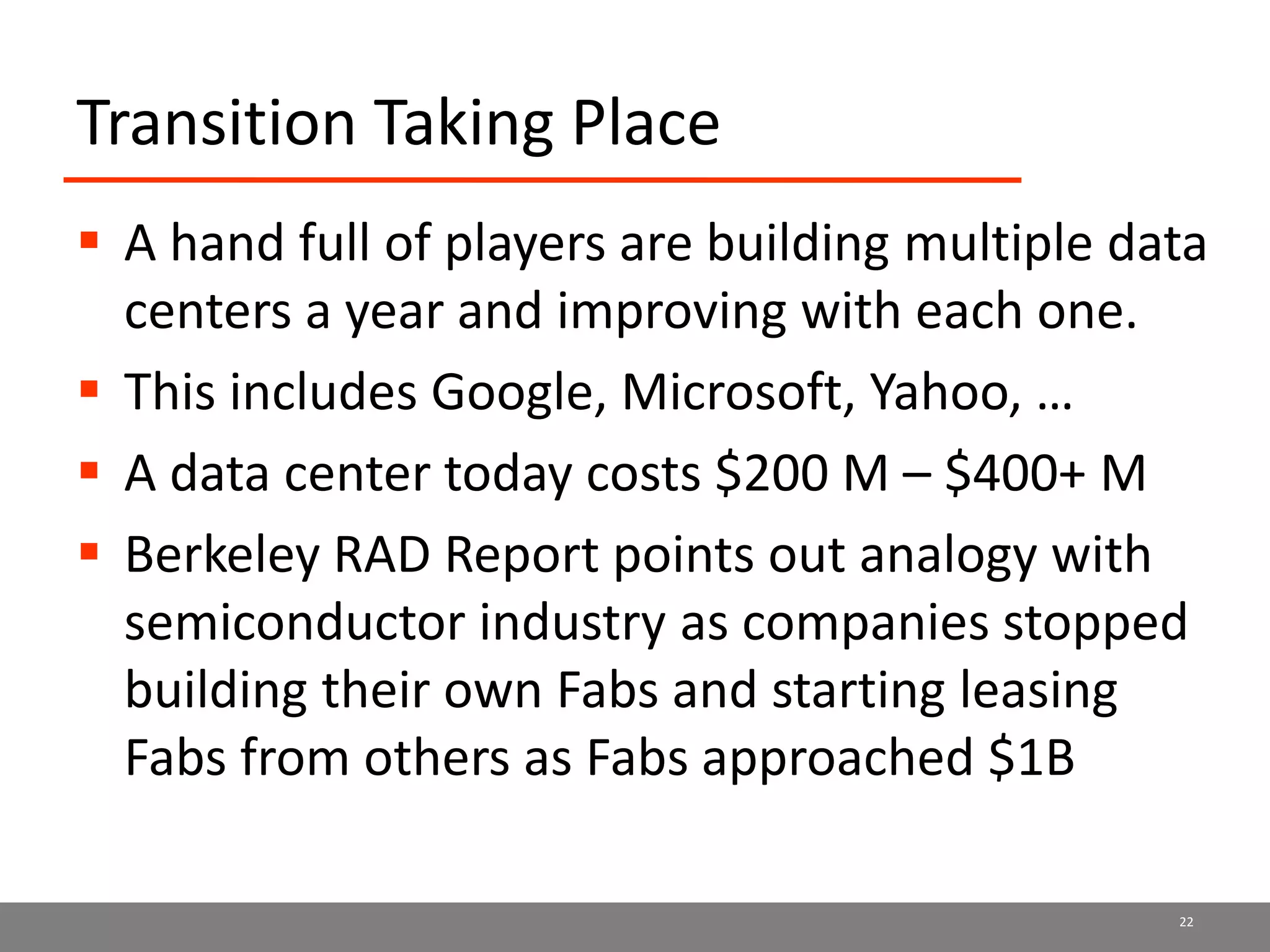 Transition Taking Place
 A hand full of players are building multiple data
centers a year and improving with each one.
 This includes Google, Microsoft, Yahoo, …
 A data center today costs $200 M – $400+ M
 Berkeley RAD Report points out analogy with
semiconductor industry as companies stopped
building their own Fabs and starting leasing
Fabs from others as Fabs approached $1B
22
 