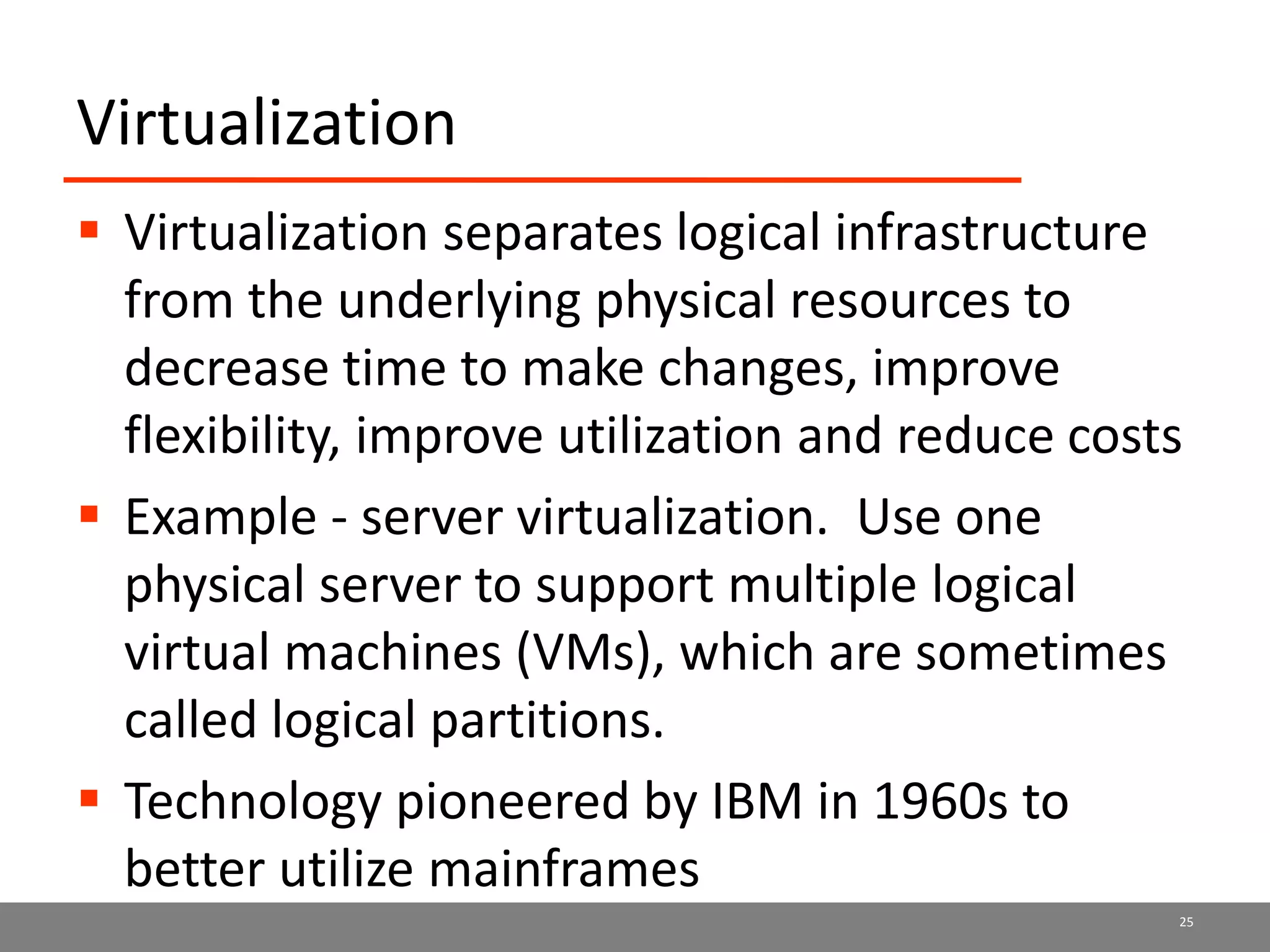 Virtualization
 Virtualization separates logical infrastructure
from the underlying physical resources to
decrease time to make changes, improve
flexibility, improve utilization and reduce costs
 Example - server virtualization. Use one
physical server to support multiple logical
virtual machines (VMs), which are sometimes
called logical partitions.
 Technology pioneered by IBM in 1960s to
better utilize mainframes
25
 