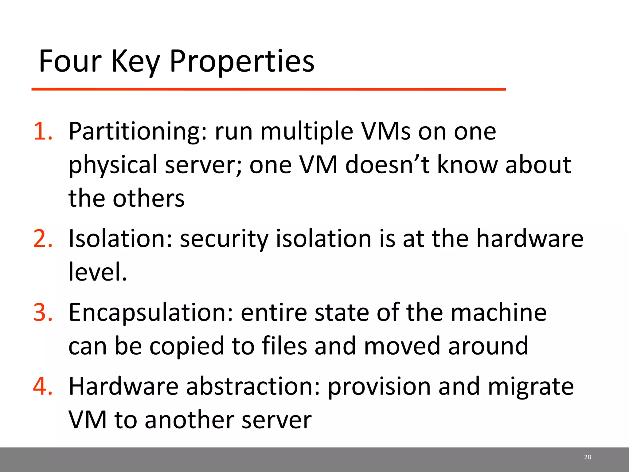 Four Key Properties
1. Partitioning: run multiple VMs on one
physical server; one VM doesn’t know about
the others
2. Isolation: security isolation is at the hardware
level.
3. Encapsulation: entire state of the machine
can be copied to files and moved around
4. Hardware abstraction: provision and migrate
VM to another server
28
 