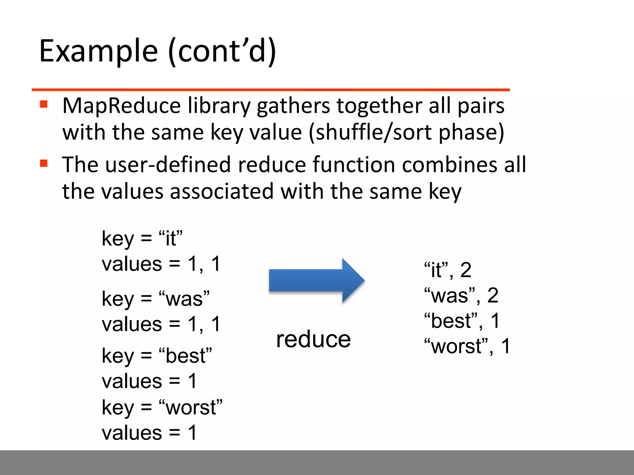 Example (cont’d)
 MapReduce library gathers together all pairs
with the same key value (shuffle/sort phase)
 The user-defined reduce function combines all
the values associated with the same key
key = “it”
values = 1, 1
key = “was”
values = 1, 1
key = “best”
values = 1
key = “worst”
values = 1
“it”, 2
“was”, 2
“best”, 1
“worst”, 1reduce
 