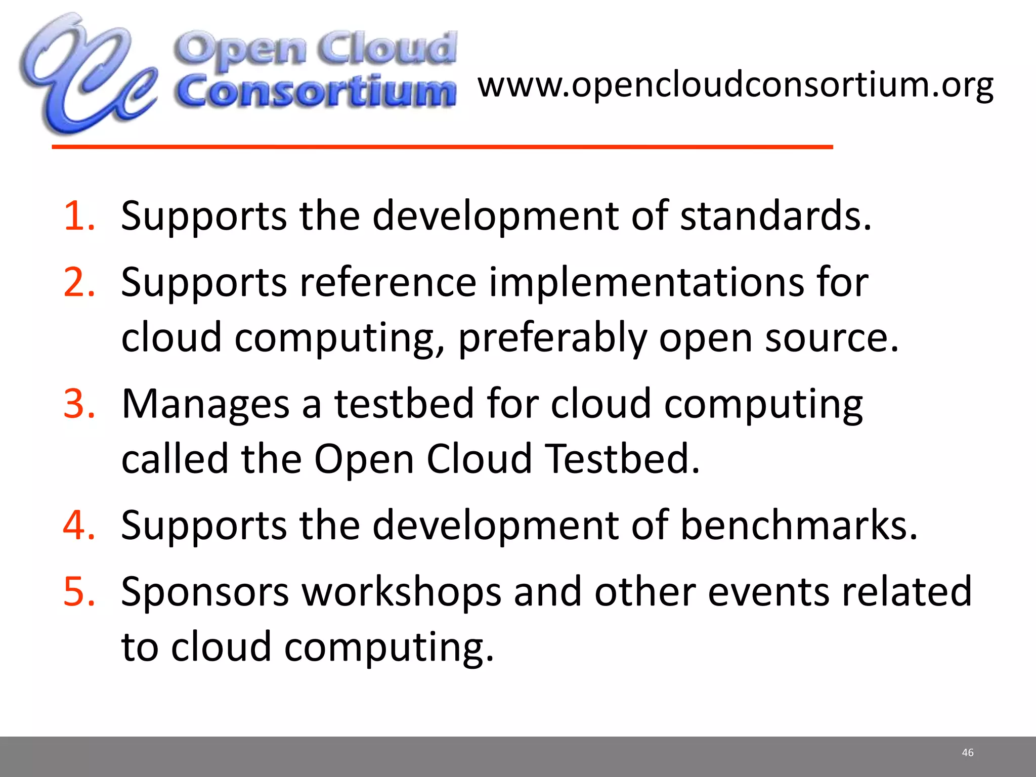 www.opencloudconsortium.org
1. Supports the development of standards.
2. Supports reference implementations for
cloud computing, preferably open source.
3. Manages a testbed for cloud computing
called the Open Cloud Testbed.
4. Supports the development of benchmarks.
5. Sponsors workshops and other events related
to cloud computing.
46
 