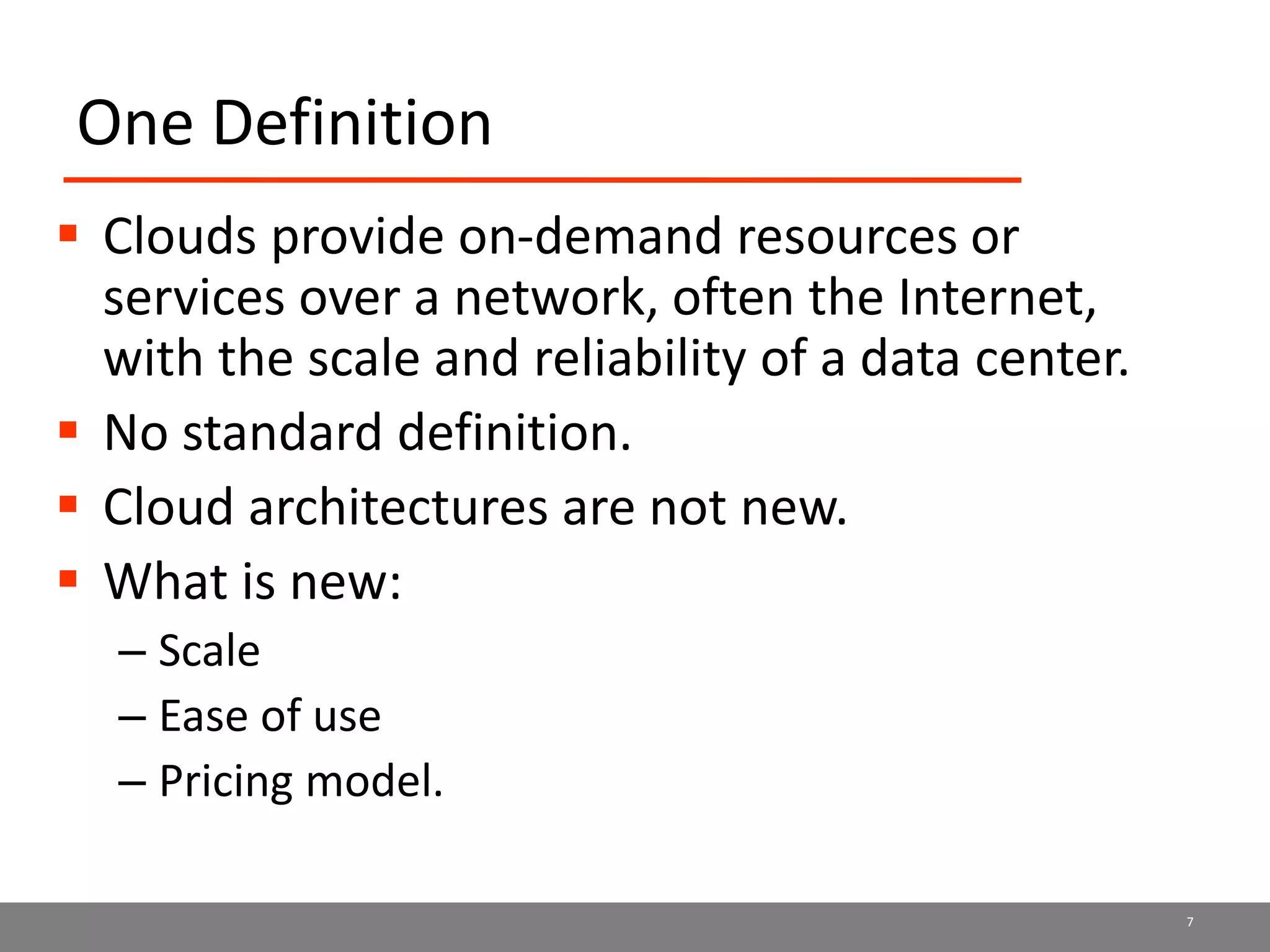 One Definition
 Clouds provide on-demand resources or
services over a network, often the Internet,
with the scale and reliability of a data center.
 No standard definition.
 Cloud architectures are not new.
 What is new:
– Scale
– Ease of use
– Pricing model.
7
 