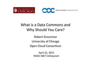 What	
  is	
  a	
  Data	
  Commons	
  and	
  	
  
Why	
  Should	
  You	
  Care?	
  
Robert	
  Grossman	
  
University	
  of	
  Chicago	
  
Open	
  Cloud	
  Consor@um	
  
April	
  22,	
  2015	
  
NASA	
  IS&T	
  Colloquium	
  
 