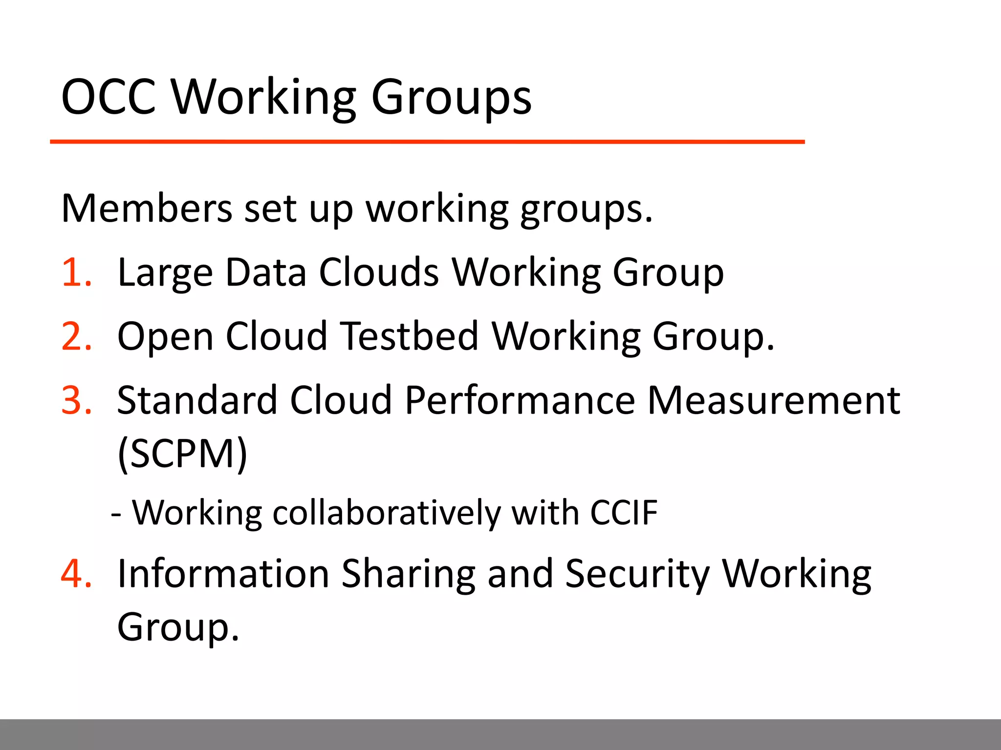 OCC Working GroupsMembers set up working groups.Large Data Clouds Working GroupOpen Cloud Testbed Working Group.Standard Cloud Performance Measurement (SCPM)- Working collaboratively with CCIFInformation Sharing and Security Working Group.