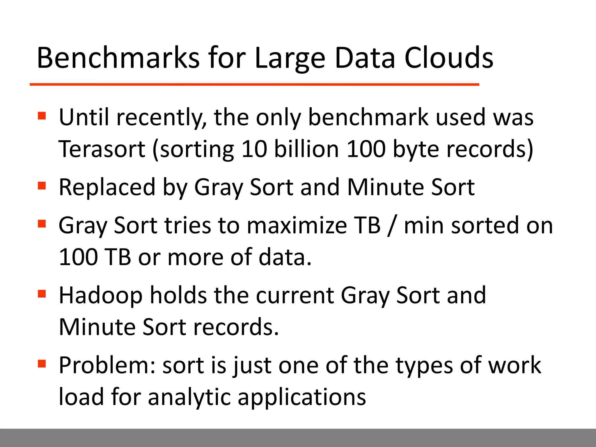 Benchmarks for Large Data CloudsUntil recently, the only benchmark used was Terasort (sorting 10 billion 100 byte records)Replaced by Gray Sort and Minute SortGray Sort tries to maximize TB / min sorted on 100 TB or more of data.Hadoop holds the current Gray Sort and Minute Sort records.Problem: sort is just one of the types of work load for analytic applications