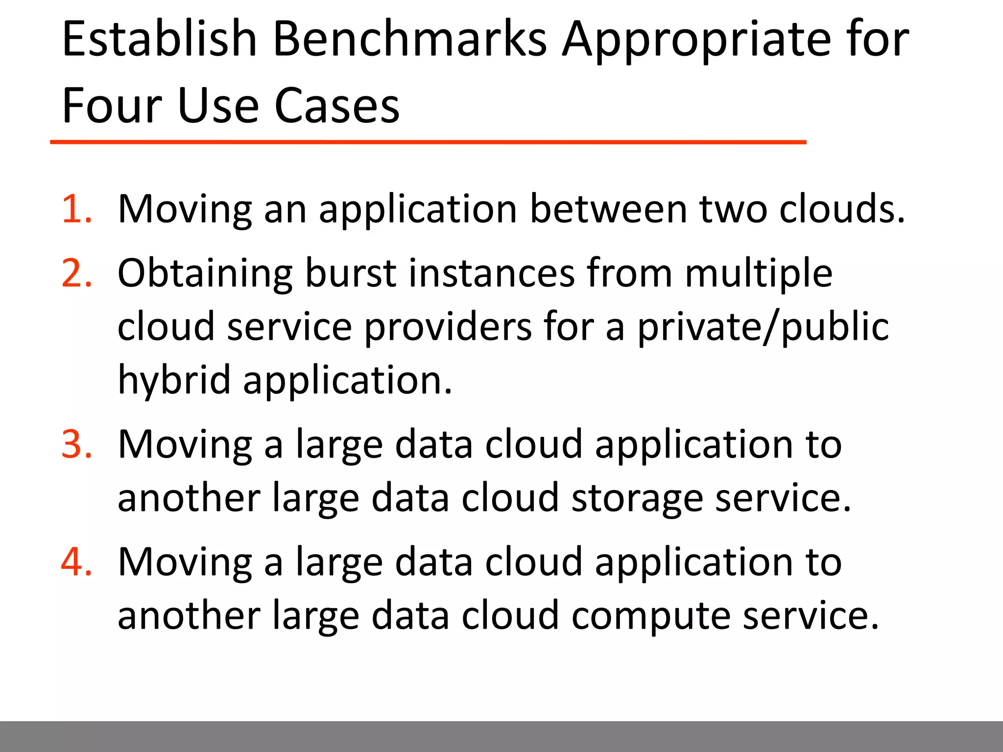 Establish Benchmarks Appropriate for Four Use CasesMoving an application between two clouds.Obtaining burst instances from multiple cloud service providers for a private/public hybrid application.Moving a large data cloud application to another large data cloud storage service.Moving a large data cloud application to another large data cloud compute service.