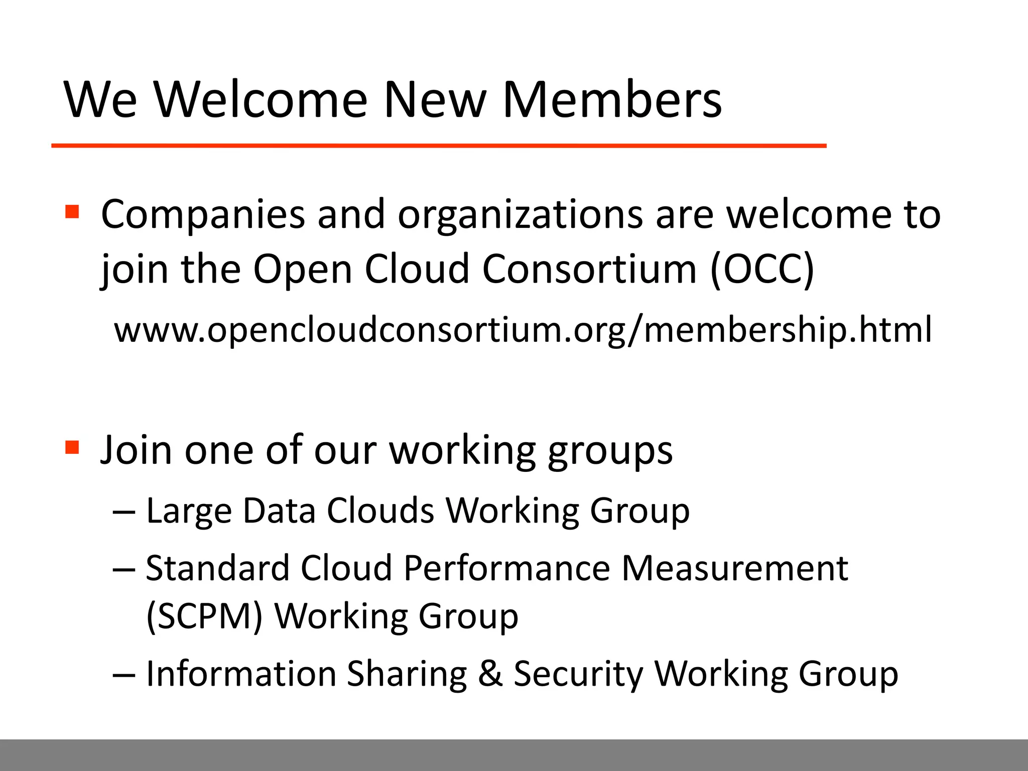 We Welcome New MembersCompanies and organizations are welcome to join the Open Cloud Consortium (OCC)www.opencloudconsortium.org/membership.htmlJoin one of our working groupsLarge Data Clouds Working GroupStandard Cloud Performance Measurement (SCPM) Working GroupInformation Sharing & Security Working Group