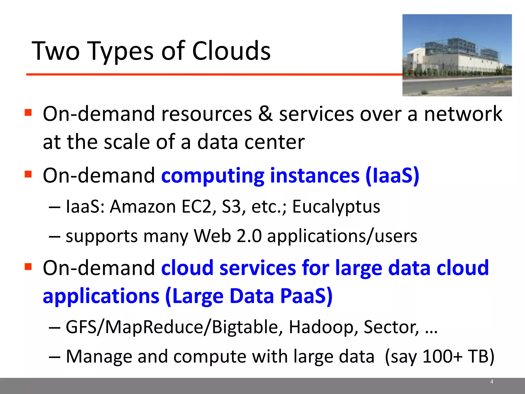 Two Types of CloudsOn-demand resources & services over a network at the scale of a data centerOn-demand computing instances (IaaS)IaaS: Amazon EC2, S3, etc.; Eucalyptussupports many Web 2.0 applications/usersOn-demand cloud services for large data cloud applications (Large Data PaaS)GFS/MapReduce/Bigtable, Hadoop, Sector, …Manage and compute with large data  (say 100+ TB)4