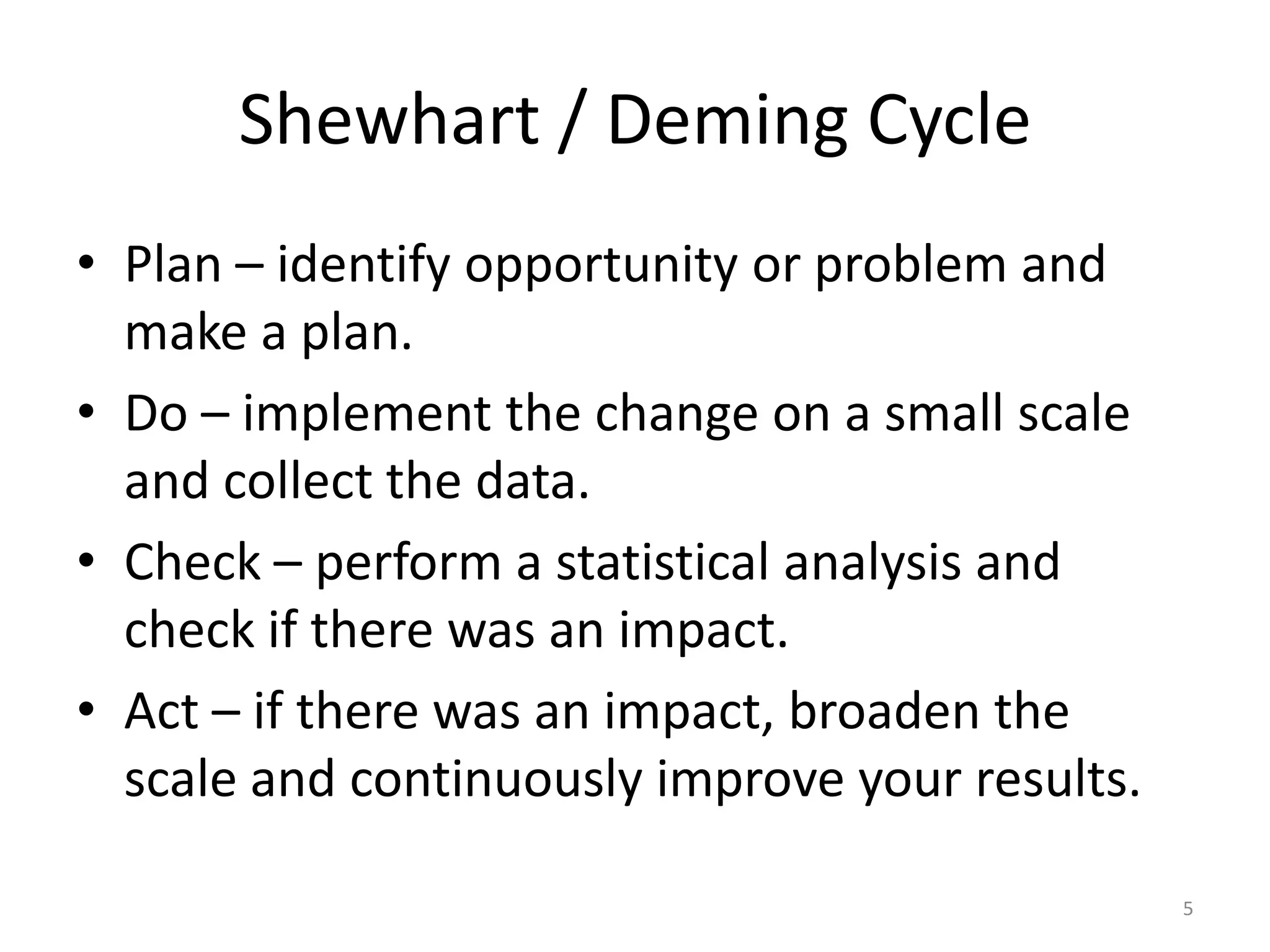 Shewhart / Deming CyclePlan – identify opportunity or problem and make a plan.Do – implement the change on a small scale and collect the data.Check – perform a statistical analysis and check if there was an impact.Act – if there was an impact, broaden the scale and continuously improve your results.5
