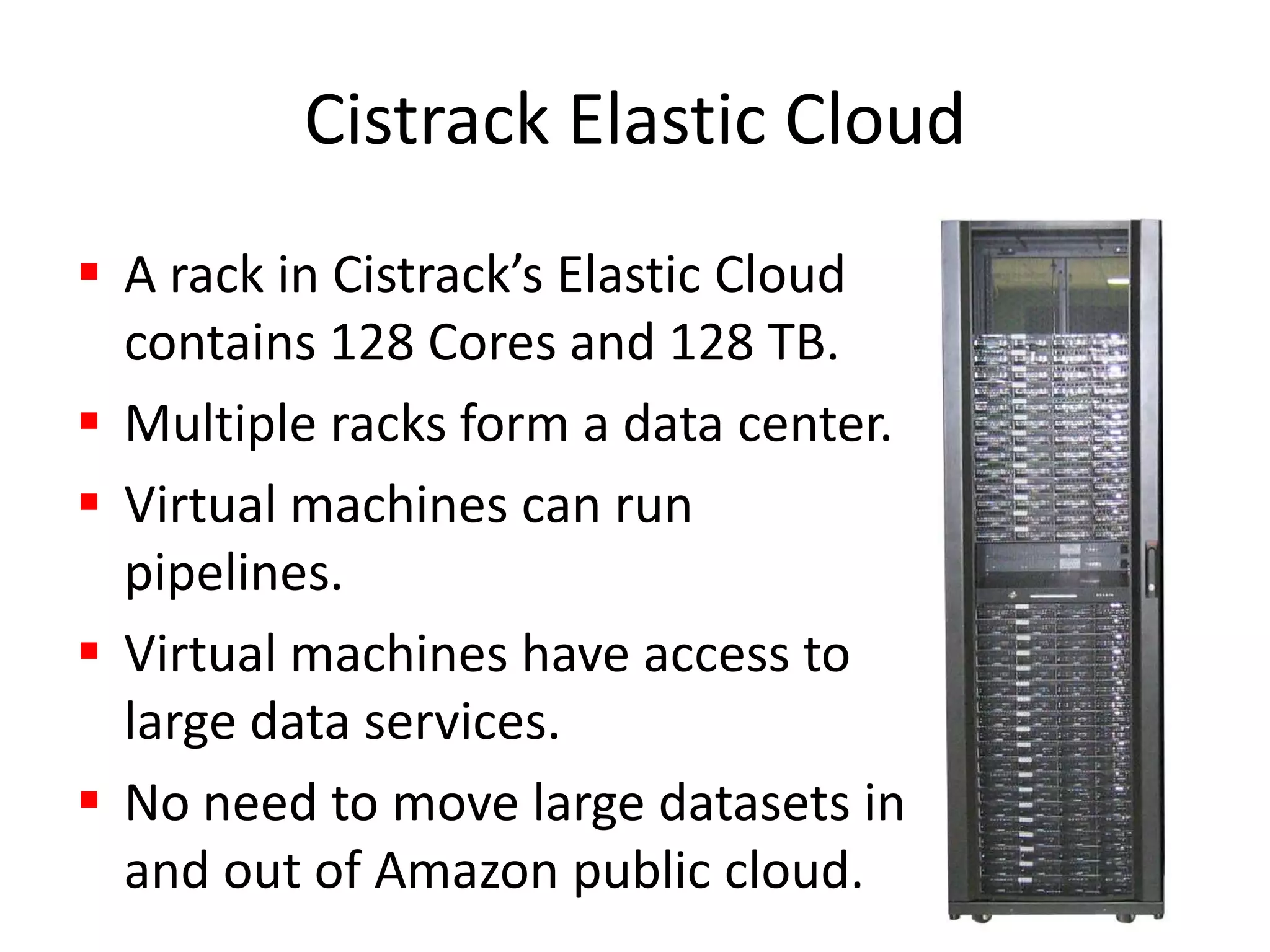 Cistrack Elastic Cloud A rack in Cistrack’s Elastic Cloud contains 128 Cores and 128 TB.Multiple racks form a data center.Virtual machines can run pipelines.Virtual machines have access to large data services.No need to move large datasets in and out of Amazon public cloud.