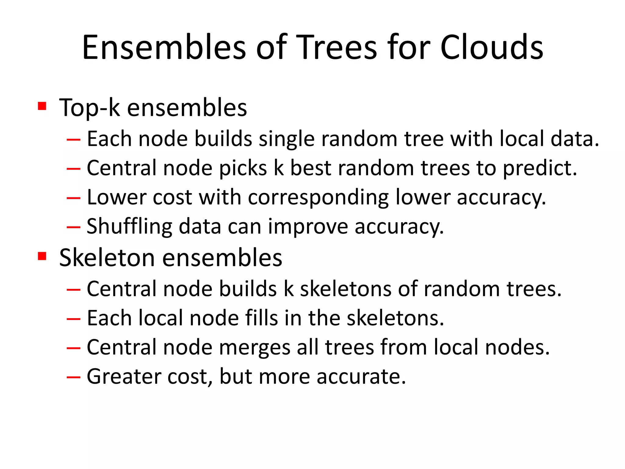 Ensembles of Trees for CloudsTop-k ensemblesEach node builds single random tree with local data.Central node picks k best random trees to predict.Lower cost with corresponding lower accuracy.Shuffling data can improve accuracy.Skeleton ensemblesCentral node builds k skeletons of random trees.Each local node fills in the skeletons.Central node merges all trees from local nodes.Greater cost, but more accurate.