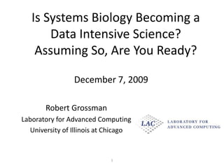Is Systems Biology Becoming a Data Intensive Science?  Assuming So, Are You Ready? December 7, 2009 Robert Grossman Laboratory for Advanced Computing University of Illinois at Chicago 1 