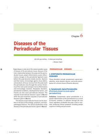 Ch_06_GEP.indd 112 07/08/14 7:43 PM
Chapter 6
Diseases of the
Periradicular Tissues
Life tells you nothing … it shows you everything.
—Richard Bach
Pulpal disease is only one of the several possible causes
of diseases of the periradicular tissues. Because of the
inter-relationship between the pulp and the perira-
dicular tissues, pulpal inflammation causes inflam-
matory changes in the periodontal ligament even
before the pulp becomes totally necrotic. Bacteria
and their toxins, immunologic agents, tissue debris,
and products of tissue necrosis from the pulp reach
the periradicular area through the various foram-
ina of the root canals and give rise to inflammatory
and immunologic reactions. Neoplastic disorders,
periodontal conditions, developmental factors, and
trauma can also cause periradicular diseases. The
sequelae of periradicular diseases is given in Box 6.1
while the post-treatment sequelae of periradicular
diseases is given in Box 6.2.
The diseases of periradicular tissues can be classi-
fied on the basis of the etiology, symptoms, and histo-
pathological features. The clinical classification of the
diseases of theperiradicular tissues is given in Box6.3.
PERIRADICULAR DISEASES
I. SYMPTOMATIC PERIRADICULAR
DISEASES
These disorders include symptomatic apical peri-
odontitis, acute alveolar abscess, and acute exacer-
bation of a chronic lesion (Phoenix abscess).
A. Symptomatic Apical Periodontitis
(Previously known as acute apical
periodontitis)
Definition: Symptomatic apical periodontitis is a
painful inflammation of the periodontium as a result
of trauma, irritation, or infection through the root
canal, regardless of whether the pulp is vital or non-
vital, producing clinical symptoms including painful
response to biting and percussion.
112
 