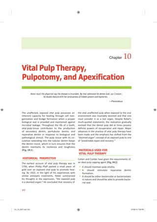 Ch_10_GEP.indd 202 07/08/14 7:46 PM
Vital Pulp Therapy,
Chapter 10
Pulpotomy, and Apexification
Never must the physician say the disease is incurable. By that admission he denies God, our Creator;
he doubts Nature with her profuseness of hidden powers and mysteries.
—Paracelsus
The unaffected, exposed vital pulp possesses an
inherent capacity for healing through cell reor-
ganization and bridge formation when a proper
biological seal is provided and maintained against
microbial leakage. Throughout the life of a tooth,
vital pulp tissue contributes to the production
of secondary dentin, peritubular dentin, and
reparative dentin in response to biological and
pathological stimuli. The pulp tissue with its cir-
culation extending into the tubular dentin keeps
the dentin moist, which in turn ensures that the
dentin maintains its resilience and toughness
(Fig. 10.1).
HISTORICAL PERSPECTIVE
The earliest account of vital pulp therapy was in
1756, when Phillip Pfaff packed a small piece of
gold over an exposed vital pulp to promote heal-
ing. By 1922, in the light of his experiences with
similar antiseptic treatments, Rebel summarized
his thoughts in the expression, “the exposed pulp
is a doomed organ.” He concluded that recovery of
the vital unaffected pulp when exposed to the oral
environment was invariably doomed and that one
must consider it as a lost organ. Despite Rebel’s
much-quoted statements, the realization gradually
evolved that the dental pulp did at times possess
definite powers of recuperation and repair. Major
advances in the practice of vital pulp therapy have
been made and the emphasis has shifted from the
“doomed organ” concept of an exposed pulp to one
of “predictable repair and recovery.”
MATERIALS USED FOR
VITAL PULP THERAPY
Cohen and Combe have given the requirements of
an ideal pulp capping agent (Fig. 10.2):
 It should maintain pulp vitality.
 It should stimulate reparative dentin
formation.
 It should be either bactericidal or bacteriostatic
in nature and should be able to provide bacte-
rial seal.
202
 
