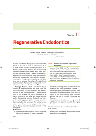 Ch_11_GEP.indd 230 08/08/14 2:21 PM
Chapter 11
Regenerative Endodontics
Two roads diverged in a wood, I took the one less traveled by,
And that has made all the difference.
—Robert Frost
Current endodontic therapy aims to maintain the
health of the pulp in cases of inflammation, but
a much-desired objective is the regeneration of a
healthy pulp–dentin complex. The management
of immature permanent teeth with open api-
ces and pulpal necrosis is a significant challenge.
Apexification procedures have been used tradition-
ally for the management of these teeth. However,
regenerative endodontic procedures have, of late,
emerged as valuable alternatives. The significant
contributions in the evolution of regenerative end-
odontic procedures are listed in Box 11.1.
Concept: Normal, sterile granulation tissue
should be developed within the root canal for
revascularization. This will stimulate the cement-
oblasts or the undifferentiated mesenchymal
cells at the periapex and lead to formation of a
calcific material at the apex and lateral dentinal
walls. Conventional calcium hydroxide or min-
eral trioxide aggregate (MTA)–induced apexifica-
tion resulted in the formation of a calcific barrier
at the apex. On the contrary, regenerative proce-
dures showed normal maturation of root in the
radiograph.
Definitions:
 Regenerative endodontics are biologically based
procedures designed to replace damaged
Box 11.1 Historical Background of Regenerative
Endodontics
structures, including dentin and root structures,
as well as cells of the pulp–dentin complex.
 Revascularization,as defined by Andreasen,is the
restoration of the vascularity to a tissue or organ.
 Repair is the restoration of tissue continuity
without the loss of original architecture and
function.
 Revitalization is described as an in-growth of
vital tissue that does not resemble the original
lost tissue.
The goals of regenerative endodontic procedures
are as follows:
 Primary goal: Elimination of symptoms and the
evidence of bony healing
230
 Nygaard–Ostby, 1961: Use of a revascularization
procedure for regeneration of the pulp–dentin com-
plex in immature teeth with pulpal necrosis
 Rule DC, 1966: Use of double antibiotic paste
 Hoshino, 1993: Use of triple antibiotic paste
 Iwaya, 2001: Evoked intracanal bleeding step
 Banchs and Trope, 2004: Case reports on immature
mandibular premolars
 
