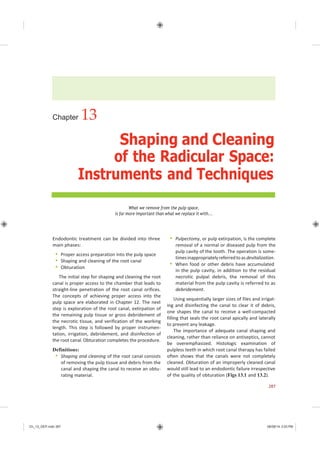 Ch_13_GEP.indd 287 08/08/14 3:03 PM
Chapter 13
Shaping and Cleaning
of the Radicular Space:
Instruments and Techniques
What we remove from the pulp space,
is far more important than what we replace it with...
Endodontic treatment can be divided into three
main phases:
 Proper access preparation into the pulp space
 Shaping and cleaning of the root canal
 Obturation
The initial step for shaping and cleaning the root
canal is proper access to the chamber that leads to
straight-line penetration of the root canal orifices.
The concepts of achieving proper access into the
pulp space are elaborated in Chapter 12. The next
step is exploration of the root canal, extirpation of
the remaining pulp tissue or gross debridement of
the necrotic tissue, and verification of the working
length. This step is followed by proper instrumen-
tation, irrigation, debridement, and disinfection of
the root canal. Obturation completes the procedure.
Definitions:
 Shaping and cleaning of the root canal consists
of removing the pulp tissue and debris from the
canal and shaping the canal to receive an obtu-
rating material.
 Pulpectomy, or pulp extirpation, is the complete
removal of a normal or diseased pulp from the
pulp cavity of the tooth. The operation is some-
timesinappropriatelyreferredtoasdevitalization.
 When food or other debris have accumulated
in the pulp cavity, in addition to the residual
necrotic pulpal debris, the removal of this
material from the pulp cavity is referred to as
debridement.
Using sequentially larger sizes of files and irrigat-
ing and disinfecting the canal to clear it of debris,
one shapes the canal to receive a well-compacted
filling that seals the root canal apically and laterally
to prevent any leakage.
The importance of adequate canal shaping and
cleaning, rather than reliance on antiseptics, cannot
be overemphasized. Histologic examination of
pulpless teeth in which root canal therapy has failed
often shows that the canals were not completely
cleaned. Obturation of an improperly cleaned canal
would still lead to an endodontic failure irrespective
of the quality of obturation (Figs 13.1 and 13.2).
287
 