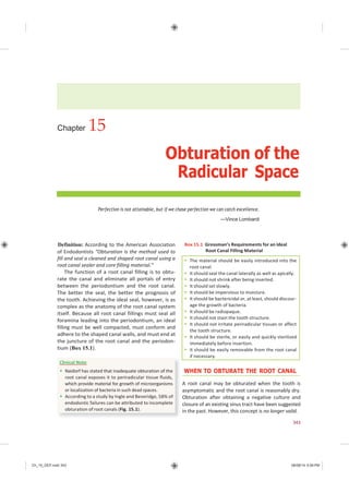 Ch_15_GEP.indd 343 08/08/14 5:09 PM
WHEN TO OBTURATE THE ROOT CANAL
A root canal may be obturated when the tooth is
asymptomatic and the root canal is reasonably dry.
Obturation after obtaining a negative culture and
closure of an existing sinus tract have been suggested
in the past. However, this concept is no longer valid.
Clinical Note
 Naidorf has stated that inadequate obturation of the
root canal exposes it to periradicular tissue fluids,
which provide material for growth of microorganisms
or localization of bacteria in such dead spaces.
 According to a study by Ingle and Beveridge, 58% of
endodontic failures can be attributed to incomplete
obturation of root canals (Fig. 15.1).
 The material should be easily introduced into the
root canal.
 It should seal the canal laterally as well as apically.
 It should not shrink after being inserted.
 It should set slowly.
 It should be impervious to moisture.
 It should be bactericidal or, at least, should discour-
age the growth of bacteria.
 It should be radiopaque.
 It should not stain the tooth structure.
 It should not irritate periradicular tissues or affect
the tooth structure.
 It should be sterile, or easily and quickly sterilized
immediately before insertion.
 It should be easily removable from the root canal
if necessary.
Chapter 15
Obturation of the
Radicular Space
Perfection is not attainable, but if we chase perfection we can catch excellence.
—Vince Lombardi
Definition: According to the American Association
of Endodontists “Obturation is the method used to
fill and seal a cleaned and shaped root canal using a
root canal sealer and core filling material.”
The function of a root canal filling is to obtu-
rate the canal and eliminate all portals of entry
between the periodontium and the root canal.
The better the seal, the better the prognosis of
the tooth. Achieving the ideal seal, however, is as
complex as the anatomy of the root canal system
itself. Because all root canal fillings must seal all
foramina leading into the periodontium, an ideal
filling must be well compacted, must conform and
adhere to the shaped canal walls, and must end at
the juncture of the root canal and the periodon-
tium (Box 15.1).
Box 15.1 Grossman’s Requirements for an Ideal
Root Canal Filling Material
343
 