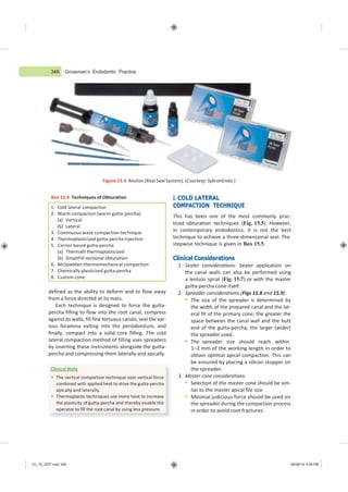348 Grossman’s Endodontic Practice
Ch_15_GEP.indd 348 08/08/14 5:09 PM
Figure 15.4 Resilon (Real Seal System). (Courtesy: SybronEndo.)
Box 15.4 Techniques of Obturation
defined as the ability to deform and to flow away
from a force directed at its mass.
Each technique is designed to force the gutta-
percha filling to flow into the root canal, compress
against its walls, fill fine tortuous canals, seal the var-
ious foramina exiting into the periodontium, and
finally, compact into a solid core filling. The cold
lateral compaction method of filling uses spreaders
by inserting these instruments alongside the gutta-
percha and compressing them laterally and apically.
I. COLD LATERAL
COMPACTION TECHNIQUE
This has been one of the most commonly prac-
ticed obturation techniques (Fig. 15.5). However,
in contemporary endodontics, it is not the best
technique to achieve a three-dimensional seal. The
stepwise technique is given in Box 15.5.
Clinical Considerations
1. Sealer considerations: Sealer application on
the canal walls can also be performed using
a lentulo sprial (Fig. 15.7) or with the master
gutta-percha cone itself.
2. Spreader considerations (Figs 15.8 and 15.9):
 The size of the spreader is determined by
the width of the prepared canal and the lat-
eral fit of the primary cone; the greater the
space between the canal wall and the butt
end of the gutta-percha, the larger (wider)
the spreader used.
 The spreader size should reach within
1–2 mm of the working length in order to
obtain optimal apical compaction. This can
be ensured by placing a silicon stopper on
the spreader.
3. Master cone considerations:
 Selection of the master cone should be sim-
ilar to the master apical file size.
 Minimal judicious force should be used on
the spreader during the compaction process
in order to avoid root fractures.
1. Cold lateral compaction
2. Warm compaction (warm gutta-percha)
(a) Vertical
(b) Lateral
3. Continuous wave compaction technique
4. Thermoplasticized gutta-percha injection
5. Carrier-based gutta-percha
(a) Thermafil thermoplasticized
(b) SimpliFill sectional obturation
6. McSpadden thermomechanical compaction
7. Chemically plasticized gutta-percha
8. Custom cone
Clinical Note
 The vertical compaction technique uses vertical force
combined with applied heat to drive the gutta-percha
apically and laterally.
 Thermoplastic techniques use more heat to increase
the plasticity of gutta-percha and thereby enable the
operator to fill the root canal by using less pressure.
 