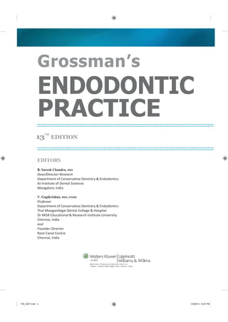 FM_GEP.indd 3 12/08/14 8:40 PM
Grossman’s
ENDODONTIC
PRACTICE
13
TH
EDITION
EDITORS
B. Suresh Chandra, MDS
Dean/Director-Research
Department of Conservative Dentistry & Endodontics
AJ Institute of Dental Sciences
Mangalore, India
V. Gopikrishna, MDS, FISDR
Professor
Department of Conservative Dentistry & Endodontics
Thai Moogambigai Dental College & Hospital
Dr MGR Educational & Research Institute University
Chennai, India
and
Founder-Director
Root Canal Centre
Chennai, India
 