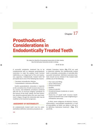 Ch_17_GEP.indd 398 08/08/14 3:12 PM
Chapter 17
Prosthodontic
Considerations in
Endodontically Treated Teeth
Our objective should be the perpetual preservation of what remains
than the meticulous restoration of what is missing.
—M. M. De Van
A successful endodontic treatment has to be
complemented with an adequate postendodontic
restoration to make the pulpless tooth function
indefinitely as an integral part of the oral mastica-
tory apparatus. Endodontically treated teeth fail
principally due to one of the following two reasons:
 Persistent intraradicular infection
 Postendodontic restorative difficulties
Careful postendodontic restoration is required,
as the cumulative loss of tooth structure due to car-
ies, trauma, and endodontic procedures combined
with the loss of structural integrity contributes to
the fracture of the tooth. Ideally, the final restora-
tion should be planned before the root canal treat-
ment is begun, though the restorative plan may be
modified as the treatment progresses.
ASSESSMENT OF RESTORABILITY
An endodontically treated tooth must be evalu-
ated before definitive restorative procedures are
initiated. Evaluation factors (Fig. 17.1) are used
to determine whether the endodontically treated
tooth is restorable, unrestorable, or restorable after
successful retreatment. Definitive restorative treat-
ment should not be initiated if the treated tooth
exhibits any of the following:
 Poor root canal filling
 Active inflammation
 Pressure sensitivity
 Exudate
 Fistula (or parulis)
 Periodontal disease (moderate or severe
periodontitis)
 Severe loss of sound tooth structure (tooth
would not benefit from crown lengthening or
orthodontic extrusion)
In short, seven categories of infection, trauma,
inflammation, unacceptable endodontics, or lack
of restorability, as listed, can delay or end up in
no definitive restorative treatment (Figs 17.2
and 17.3).
398
 