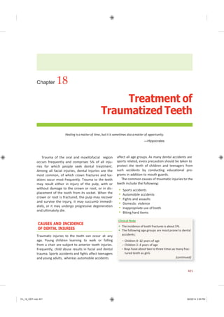 Ch_18_GEP.indd 421 08/08/14 2:59 PM
Chapter 18
Treatment of
Traumatized Teeth
Healing is a matter of time, but it is sometimes also a matter of opportunity.
—Hippocrates
Trauma of the oral and maxillofacial region
occurs frequently and comprises 5% of all inju-
ries for which people seek dental treatment.
Among all facial injuries, dental injuries are the
most common, of which crown fractures and lux-
ations occur most frequently. Trauma to the teeth
may result either in injury of the pulp, with or
without damage to the crown or root, or in dis-
placement of the tooth from its socket. When the
crown or root is fractured, the pulp may recover
and survive the injury, it may succumb immedi-
ately, or it may undergo progressive degeneration
and ultimately die.
CAUSES AND INCIDENCE
OF DENTAL INJURIES
Traumatic injuries to the teeth can occur at any
age. Young children learning to walk or falling
from a chair are subject to anterior tooth injuries.
Frequently, child abuse results in facial and dental
trauma. Sports accidents and fights affect teenagers
and young adults, whereas automobile accidents
affect all age groups. As many dental accidents are
sports related, every precaution should be taken to
protect the teeth of children and teenagers from
such accidents by conducting educational pro-
grams in addition to mouth guards.
The common causes of traumatic injuries to the
teeth include the following:
 Sports accidents
 Automobile accidents
 Fights and assaults
 Domestic violence
 Inappropriate use of teeth
 Biting hard items
421
Clinical Note
 The incidence of tooth fractures is about 5%.
 The following age groups are most prone to dental
accidents:
− Children 8−12 years of age
− Children 2−4 years of age
− Boys have about two to three times as many frac-
tured teeth as girls
(continued)
 